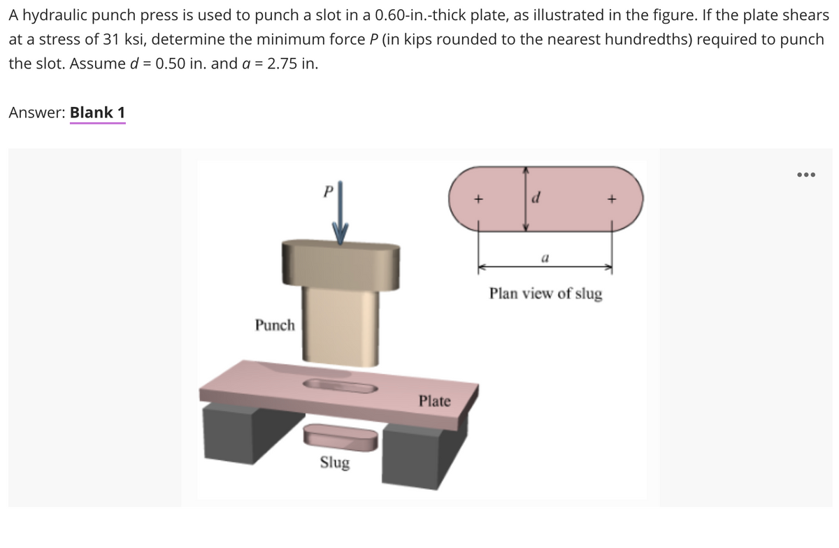 A hydraulic punch press is used to punch a slot in a 0.60-in.-thick plate, as illustrated in the figure. If the plate shears
at a stress of 31 ksi, determine the minimum force P (in kips rounded to the nearest hundredths) required to punch
the slot. Assume d = 0.50 in. and a = 2.75 in.
Answer: Blank 1
0..
d
+
a
Plan view of slug
Punch
Plate
Slug
