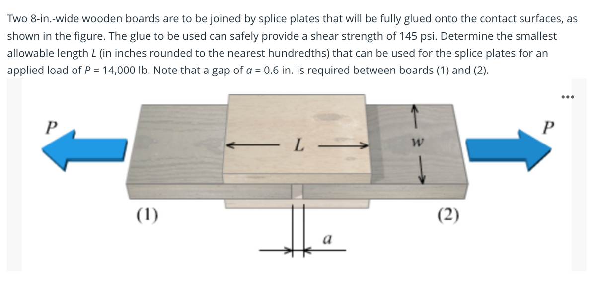 Two 8-in.-wide wooden boards are to be joined by splice plates that will be fully glued onto the contact surfaces, as
shown in the figure. The glue to be used can safely provide a shear strength of 145 psi. Determine the smallest
allowable length L (in inches rounded to the nearest hundredths) that can be used for the splice plates for an
applied load of P = 14,000 lb. Note that a gap of a = 0.6 in. is required between boards (1) and (2).
•..
- L
(1)
(2)
a
