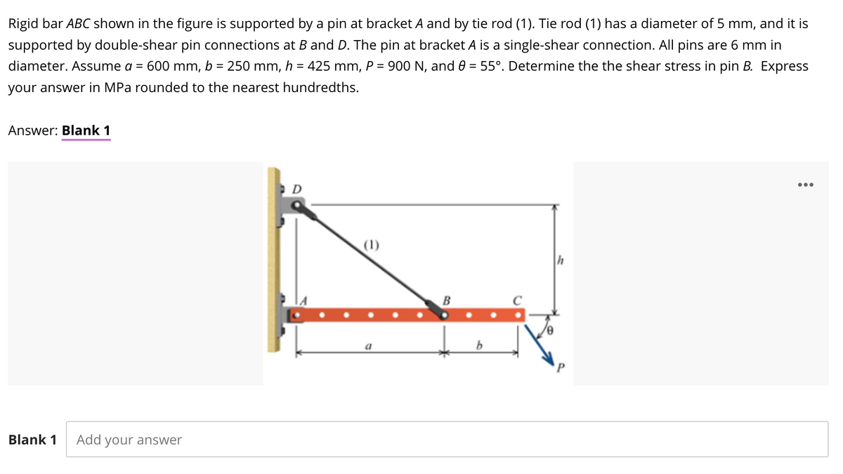 Rigid bar ABC shown in the figure is supported by a pin at bracket A and by tie rod (1). Tie rod (1) has a diameter of 5 mm, and it is
supported by double-shear pin connections at B and D. The pin at bracket A is a single-shear connection. All pins are 6 mm in
diameter. Assume a =
600 mm,
b = 250 mm, h = 425 mm, P = 900 N, and 0 = 55°. Determine the the shear stress in pin B. Express
your answer in MPa rounded to the nearest hundredths.
Answer: Blank 1
D
...
(1)
B
a
Blank 1
Add your answer
