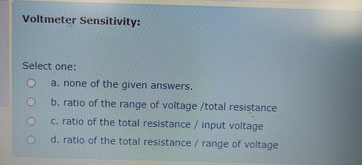 Voltmeter Sensitivity:
Select one:
a. none of the given answers.
b. ratio of the range of voltage /total resistance
C. ratio of the total resistance/ input voltage
d. ratio of the total resistance / range of voltage
