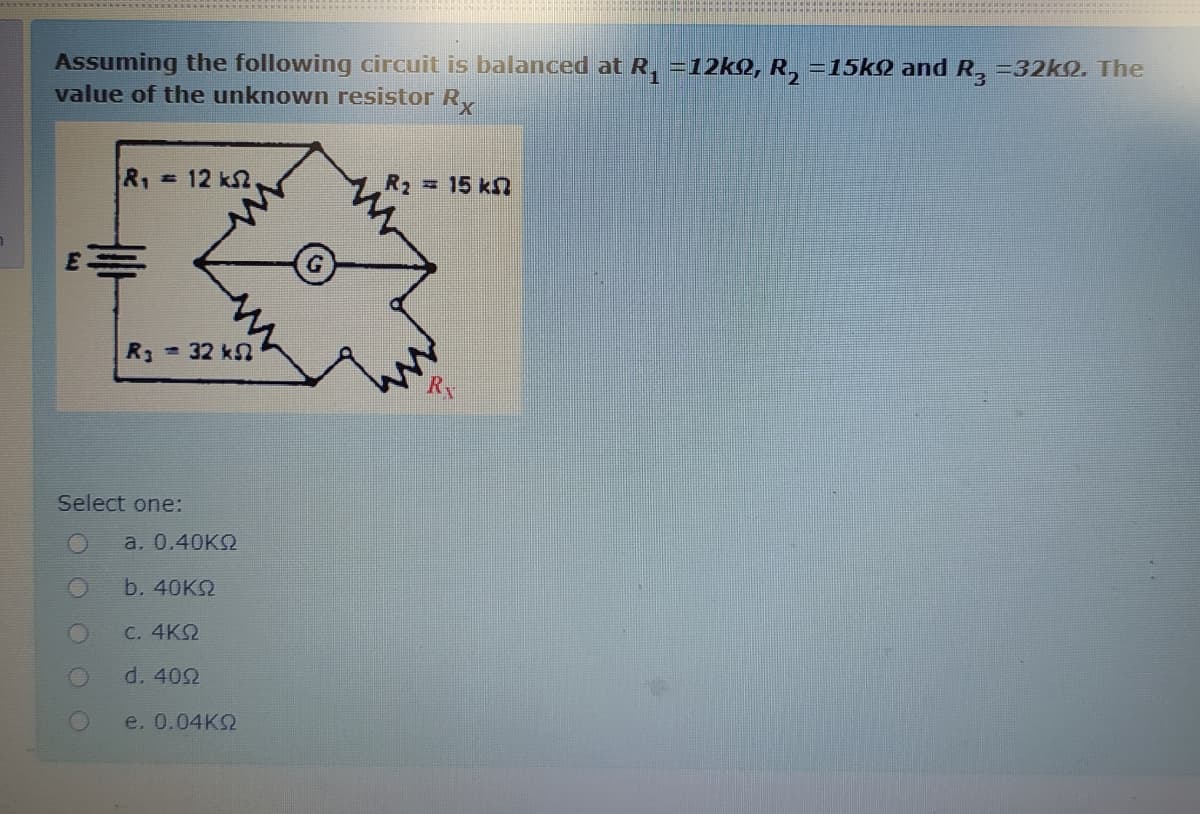 Assuming the following circuit is balanced at R, =12kQ, R, =15k2 and R, =32k2, The
value of the unknown resistor R
R1=12 k2
R2 15 k
R - 32 kn
Select one:
a. 0.40KQ
b. 40K2
C. 4KQ
d. 402
e. 0.04KQ
