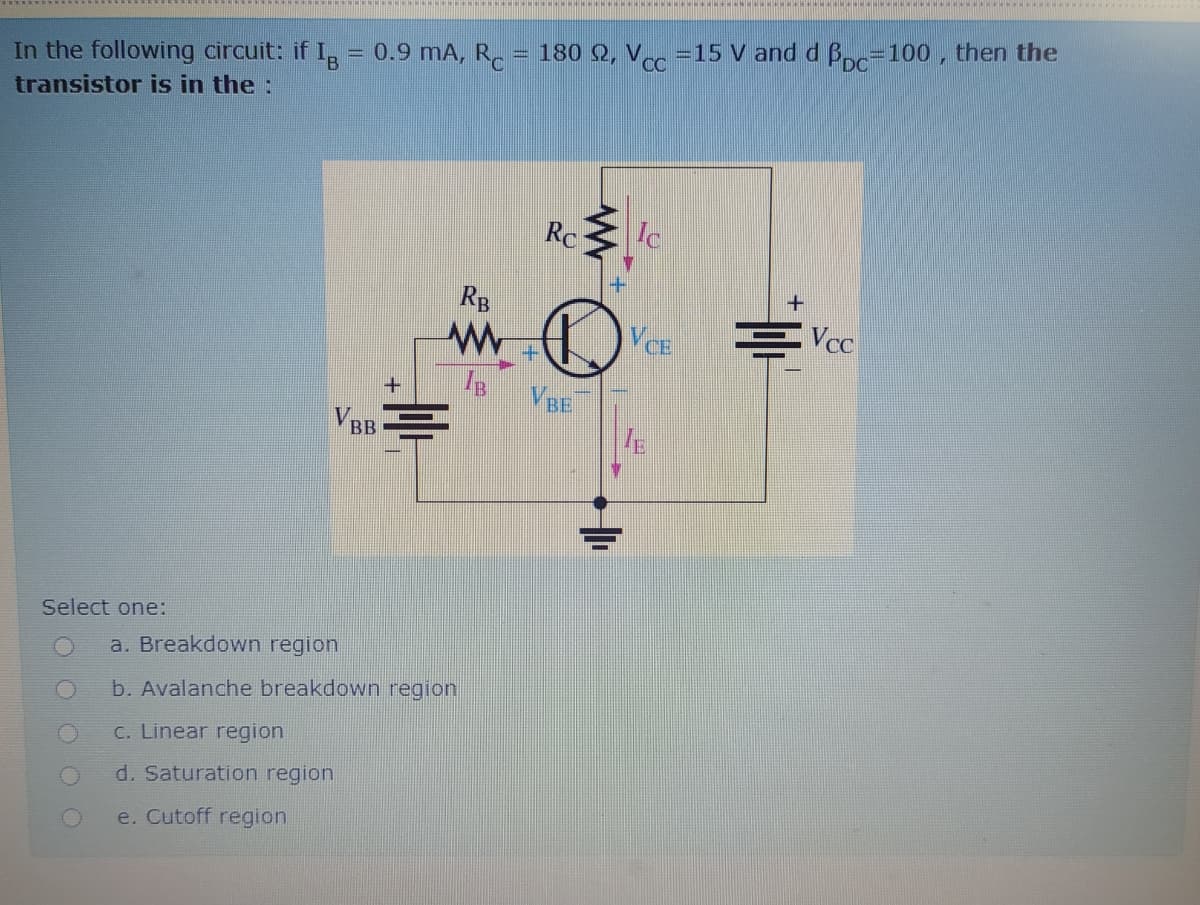 180 Q, V =15 V and d B=100 , then the
In the following circuit: if I, = 0.9 mA, R.
transistor is in the:
Rc
Ic
RB
VCE
+.
VBE
VBB
Select one:
a. Breakdown region
b. Avalanche breakdown region
C. Linear region
d. Saturation region
e. Cutoff region

