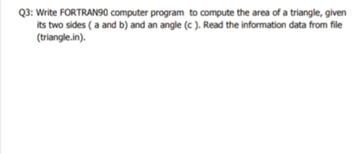 Q3: Write FORTRAN90 computer program to compute the area of a triangle, given
its two sides ( a and b) and an angle (c ). Read the information data from file
(triangle.in).
