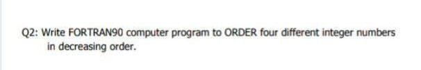 Q2: Write FORTRAN90 computer program to ORDER four different integer numbers
in decreasing order.
