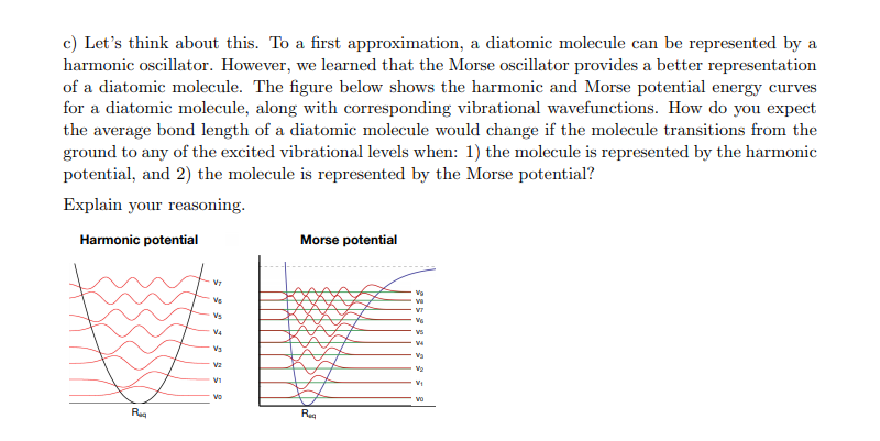 c) Let's think about this. To a first approximation, a diatomic molecule can be represented by a
harmonic oscillator. However, we learned that the Morse oscillator provides a better representation
of a diatomic molecule. The figure below shows the harmonic and Morse potential energy curves
for a diatomic molecule, along with corresponding vibrational wavefunctions. How do you expect
the average bond length of a diatomic molecule would change if the molecule transitions from the
ground to any of the excited vibrational levels when: 1) the molecule is represented by the harmonic
potential, and 2) the molecule is represented by the Morse potential?
Explain your reasoning.
Harmonic potential
Morse potential
Vs
V4
Vs
V1
Vo
vo
Reg
Reg
