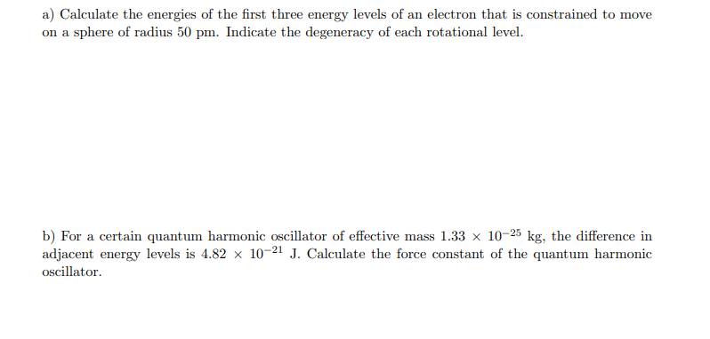 a) Calculate the energies of the first three energy levels of an electron that is constrained to move
on a sphere of radius 50 pm. Indicate the degeneracy of each rotational level.
b) For a certain quantum harmonic oscillator of effective mass 1.33 x 10-25 kg, the difference in
adjacent energy levels is 4.82 x 10–21 J. Calculate the force constant of the quantum harmonic
oscillator.
