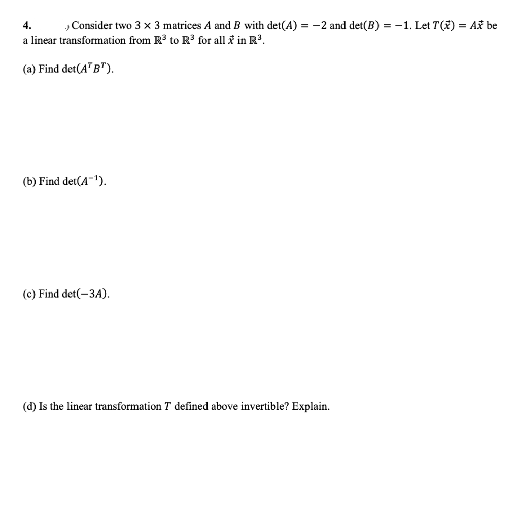 4.
,Consider two 3 × 3 matrices A and B with det(A) = -2 and det(B) = –1. Let T(x)
= Až be
a linear transformation from R³ to R³ for all i in R3.
(a) Find det(A"B").
(b) Find det(A-1).
(c) Find det(-3A).
(d) Is the linear transformation T defined above invertible? Explain.
