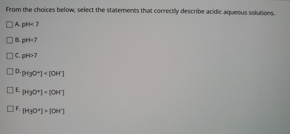 From the choices below, select the statements that correctly describe acidic aqueous solutions.
O A. pH< 7
B. pH=D7
C. pH>7
OD. (H30+] < [OH]
O E. (H30+] = [OH]
O F.
[H30+] > [OH]
