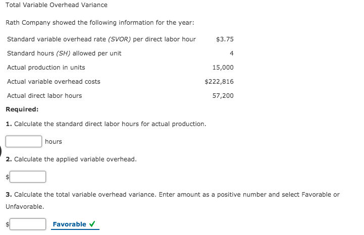 Total Variable Overhead Variance
Rath Company showed the following information for the year:
Standard variable overhead rate (SVOR) per direct labor hour
$3.75
Standard hours (SH) allowed per unit
4
Actual production in units
15,000
Actual variable overhead costs
$222,816
Actual direct labor hours
57,200
Required:
1. Calculate the standard direct labor hours for actual production.
hours
2. Calculate the applied variable overhead.
3. Calculate the total variable overhead variance. Enter amount as a positive number and select Favorable or
Unfavorable.
Favorable V
