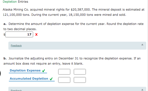 Depletion Entries
Alaska Mining Co. acquired mineral rights for $20,587,000. The mineral deposit is estimated at
121,100,000 tons. During the current year, 18,150,000 tons were mined and sold.
a. Determine the amount of depletion expense for the current year. Round the depletion rate
to two decimal places.
17 x
Feedback
b. Journalize the adjusting entry on December 31 to recognize the depletion expense. If an
amount box does not require an entry, leave it blank.
Depletion Expense
Accumulated Depletion v
Feedhack
