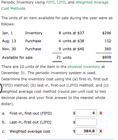 Periodic Inventory Using FIFO, LIFO, and Weighted Average
Cost Methods
The units of an item available for sale during the year were as
follows:
8 units at $37
Jan. 1
Inventory
$296
Aug. 13
Purchase
4 units at $38
152
9 units at $40
Nov. 30
Purchase
360
Available for sale
21 units
$808
There are 10 units of the item in the physical inventory at
December 31. The periodic inventory system is used.
Determine the inventory cost using the (a) first-in, first-out
YFIFO) method; (b) last-in, first-out (LIFO) method; and (c)
veighted average cost method (round per-unit cost to two
decimal places and your final answer to the nearest whole
dollar).
a. First-in, first-out (FIFO)
4 x
b. Last-in, first-out (LIFO)
c. Weighted average cost
384.8 X
%24
%24
%24

