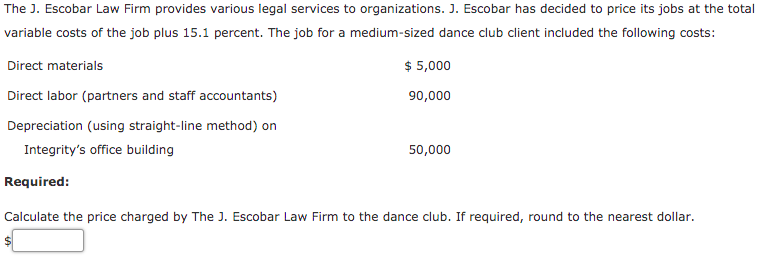 The J. Escobar Law Firm provides various legal services to organizations. J. Escobar has decided to price its jobs at the total
variable costs of the job plus 15.1 percent. The job for a medium-sized dance club client included the following costs:
Direct materials
$ 5,000
Direct labor (partners and staff accountants)
90,000
Depreciation (using straight-line method) on
Integrity's office building
50,000
Required:
Calculate the price charged by The J. Escobar Law Firm to the dance club. If required, round to the nearest dollar.
