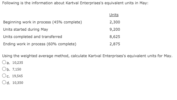 Following is the information about Kartval Enterprises's equivalent units in May:
Units
Beginning work in process (45% complete)
2,300
Units started during May
9,200
Units completed and transferred
8,625
Ending work in process (60% complete)
2,875
Using the weighted average method, calculate Kartval Enterprises's equivalent units for May.
Oa. 10,235
Оь. 7,150
Oc, 19,545
Od. 10,350

