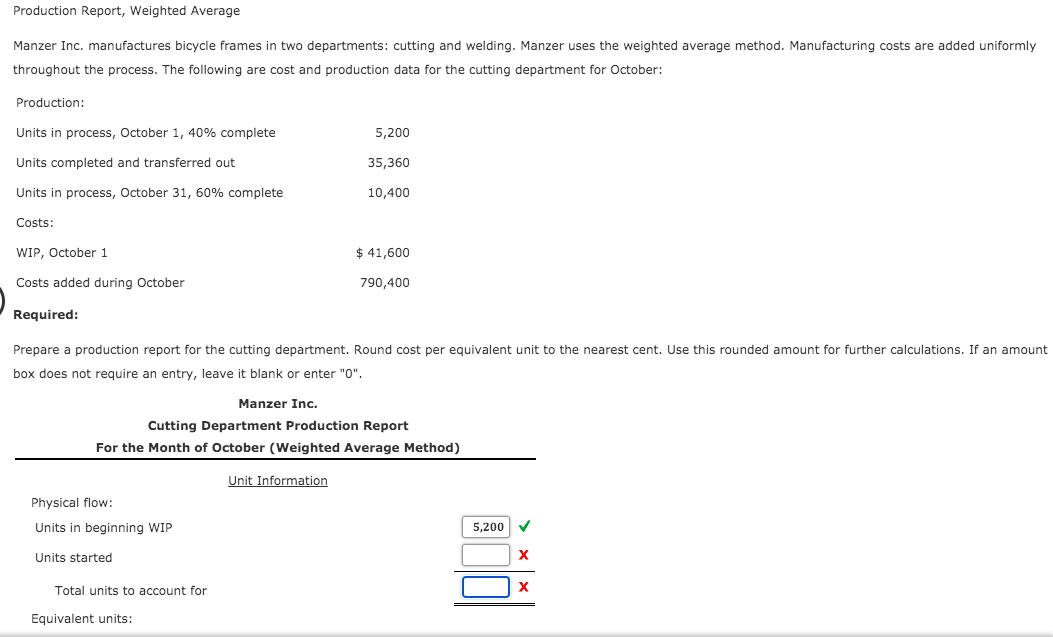 Production Report, Weighted Average
Manzer Inc. manufactures bicycle frames in two departments: cutting and welding. Manzer uses the weighted average method. Manufacturing costs are added uniformly
throughout the process. The following are cost and production data for the cutting department for October:
Production:
Units in process, October 1, 40% complete
5,200
Units completed and transferred out
35,360
Units in process, October 31, 60% complete
10,400
Costs:
WIP, October 1
$ 41,600
Costs added during October
790,400
Required:
Prepare a production report for the cutting department. Round cost per equivalent unit to the nearest cent. Use this rounded amount for further calculations. If an amount
box does not require an entry, leave it blank or enter "0".
Manzer Inc.
Cutting Department Production Report
For the Month of October (Weighted Average Method)
Unit Information
Physical flow:
Units in beginning WIP
5,200
Units started
Total units to account for
Equivalent units:
