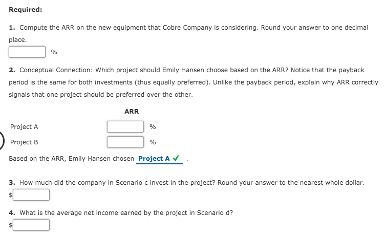 Required:
1. Compute the ARR on the new equipment that Cobre Company is considering. Round your answer to one decimal
place.
%
2. Conceptual Connection: Which project should Emily Hansen choose based on the ARR? Notice that the payback
period is the same for both investments (thus equally preferred). Unlike the payback period, explain why ARR correctly
signals that one project should be preferred over the other.
ARR
Project A
%
Project B
%
Based on the ARR, Emily Hansen chosen Project A V
3. How much did the company in Scenario c invest in the project? Round your answer to the nearest whole dollar.
4. What is the average net income earned by the project in Scenario d?
%24
