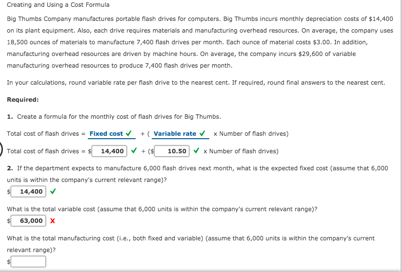 Creating and Using a Cost Formula
Big Thumbs Company manufactures portable flash drives for computers. Big Thumbs incurs monthly depreciation costs of $14,400
on its plant equipment. Also, each drive requires materials and manufacturing overhead resources. On average, the company uses
18,500 ounces of materials to manufacture 7,400 flash drives per month. Each ounce of material costs $3.00. In addition,
manufacturing overhead resources are driven by machine hours. On average, the company incurs $29,600 of variable
manufacturing overhead resources to produce 7,400 flash drives per month.
In your calculations, round variable rate per flash drive to the nearest cent. If required, round final answers to the nearest cent.
Required:
1. Create a formula for the monthly cost of flash drives for Big Thumbs.
Total cost of flash drives = Fixed cost v
+ ( Variable rate
x Number of flash drives)
Total cost of flash drives = $ 14,400 v + ($
10.50 v x Number of flash drives)
2. If the department expects to manufacture 6,000 flash drives next month, what is the expected fixed cost (assume that 6,000
units is within the company's current relevant range)?
$ 14,400 v
What is the total variable cost (assume that 6,000 units is within the company's current relevant range)?
63,000 x
What is the total manufacturing cost (i.e., both fixed and variable) (assume that 6,000 units is within the company's current
relevant range)?
