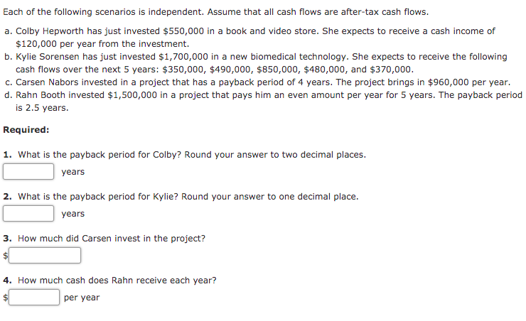 Each of the following scenarios is independent. Assume that all cash flows are after-tax cash flows.
a. Colby Hepworth has just invested $550,000 in a book and video store. She expects to receive a cash income of
$120,000 per year from the investment.
b. Kylie Sorensen has just invested $1,700,000 in a new biomedical technology. She expects to receive the following
cash flows over the next 5 years: $350,000, $490,000, $850,000, $480,000, and $370,000.
c. Carsen Nabors invested in a project that has a payback period of 4 years. The project brings in $960,000 per year.
d. Rahn Booth invested $1,500,000 in a project that pays him an even amount per year for 5 years. The payback period
is 2.5 years.
Required:
1. What is the payback period for Colby? Round your answer to two decimal places.
years
2. What is the payback period for Kylie? Round your answer to one decimal place.
years
3. How much did Carsen invest in the project?
4. How much cash does Rahn receive each year?
per year
