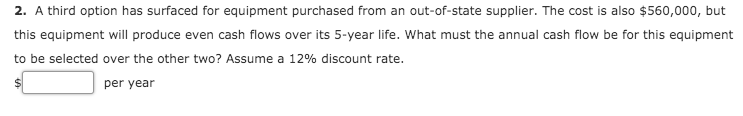 2. A third option has surfaced for equipment purchased from an out-of-state supplier. The cost is also $560,000, but
this equipment will produce even cash flows over its 5-year life. What must the annual cash flow be for this equipment
to be selected over the other two? Assume a 12% discount rate.
per year
