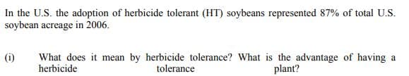 In the U.S. the adoption of herbicide tolerant (HT) soybeans represented 87% of total U.S.
soybean acreage in 2006.
(i)
What does it mean by herbicide tolerance? What is the advantage of having a
herbicide
tolerance
plant?
