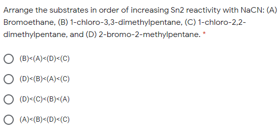Arrange the substrates in order of increasing Sn2 reactivity with NaCN: (A)
Bromoethane, (B) 1-chloro-3,3-dimethylpentane, (C) 1-chloro-2,2-
dimethylpentane, and (D) 2-bromo-2-methylpentane. *
(B)<(A)<(D)<(C)
(D)<(B)<(A)<(C)
O (D)<(C)<(B)<(A)
O (A)<(B)<(D)<(C)
