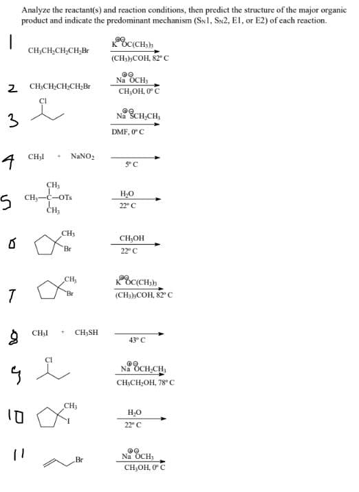 Analyze the reactant(s) and reaction conditions, then predict the structure of the major organic
product and indicate the predominant mechanism (SN1, SN2, El, or E2) of cach reaction.
CH,CH,CH,CH,Br
(CH;),COH, 82°C
2 CH;CH;CH;CH;Br
Na OCH;
CH,OH, 0°C
3
Na SCH,CH,
DMF, 0 C
CH3I
NANO2
CH3
5 CH;-C-OT.
CH,
H,0
22° C
CH3
CH,OH
Br
22" C
CH,
(CH:),COH, 82°
Br
CHạI
CH3SH
43° C
CI
Na OCH,CH,
CH;CH,OH, 78° C
CH3
H,0
22° C
Na OCH,
Br
CH;OH, 0C
