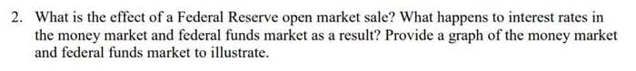 2. What is the effect of a Federal Reserve open market sale? What happens to interest rates in
the money market and federal funds market as a result? Provide a graph of the money market
and federal funds market to illustrate.