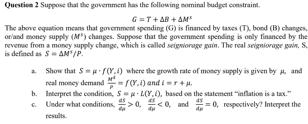 Question 2 Suppose that the government has the following nominal budget constraint.
G = T+AB + AMS
The above equation means that government spending (G) is financed by taxes (T), bond (B) changes,
or/and money supply (MS) changes. Suppose that the government spending is only financed by the
revenue from a money supply change, which is called seigniorage gain. The real seigniorage gain, S,
is defined as S : AMS/P.
Show that S = μ·f (Y, i) where the growth rate of money supply is given by µ, and
Md
real money demand = f(Y, i) and i=r+μ.
P
=
b. Interpret the condition, S
Under what conditions,
ds
C.
dμ
results.
a.
µ· L(Y, i), based on the statement "inflation is a tax."
ds
ds
< 0, and = 0, respectively? Interpret the
dμ
dμ
> 0,