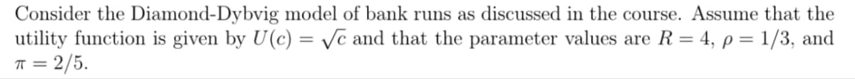 Consider the Diamond-Dybvig model of bank runs as discussed in the course. Assume that the
utility function is given by U(c) = √c and that the parameter values are R = 4, p = 1/3, and
π = 2/5.
ㅠ