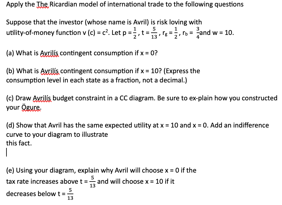 Apply the The Ricardian model of international trade to the following questions
Suppose that the investor (whose name is Avril) is risk loving with
b = and
5
utility-of-money function v (c) = c². Let p = 2, t = 3,8 = 1, re
= ₁
13
(a) What is Avrilís contingent consumption if x = 0?
(b) What is Avrilís contingent consumption if x = 10? (Express the
consumption level in each state as a fraction, not a decimal.)
(c) Draw Avriliş budget constraint in a CC diagram. Be sure to ex-plain how you constructed
your Ögure.
(d) Show that Avril has the same expected utility at x = 10 and x = 0. Add an indifference
curve to your diagram to illustrate
this fact.
|
(e) Using your diagram, explain why Avril will choose x = 0 if the
5
tax rate increases above t = and will choose x = 10 if it
and w = 10.
decreases below t =
5
13