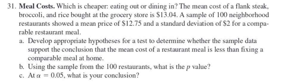 31. Meal Costs. Which is cheaper: eating out or dining in? The mean cost of a flank steak,
broccoli, and rice bought at the grocery store is $13.04. A sample of 100 neighborhood
restaurants showed a mean price of $12.75 and a standard deviation of $2 for a compa-
rable restaurant meal.
a. Develop appropriate hypotheses for a test to determine whether the sample data
support the conclusion that the mean cost of a restaurant meal is less than fixing a
comparable meal at home.
b. Using the sample from the 100 restaurants, what is the p value?
c. At a = 0.05, what is your conclusion?
