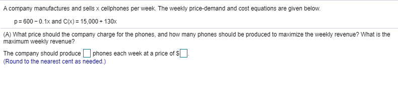 A company manufactures and sells x cellphones per week. The weekly price-demand and cost equations are given below.
p= 600 - 0.1x and C(X) = 15,000 + 130x
(A) What price should the company charge for the phones, and how many phones should be produced to maximize the weekly revenue? What is the
maximum weekly revenue?
The company should produce O phones each week at a price of s].
(Round to the nearest cent as needed.)
