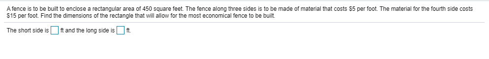 A fence is to be built to enclose a rectangular area of 450 square feet. The fence along three sides is to be made of material that costs $5 per foot. The material for the fourth side costs
$15 per foot. Find the dimensions of the rectangle that will allow for the most economical fence to be built.
