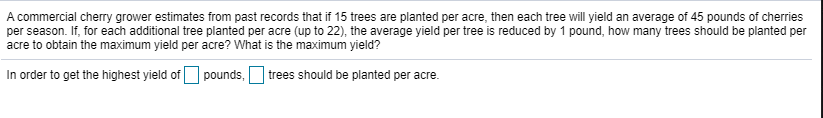 A commercial cherry grower estimates from past records that if 15 trees are planted per acre, then each tree will yield an average of 45 pounds of cherries
per season. If, for each additional tree planted per acre (up to 22), the average yield per tree is reduced by 1 pound, how many trees should be planted per
acre to obtain the maximum yield per acre? What is the maximum yield?
In order to get the highest yield of O pounds, trees should be planted per acre.
