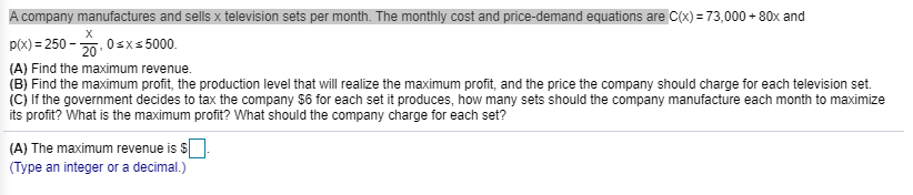 P(x) = 250 - 20. 0sx5 5000.
(A) Find the maximum revenue.
(B) Find the maximum profit, the production level that will realize the maximum profit, and the price the company should charge for each television set.
|(C) If the government decides to tax the company $6 for each set it produces, how many sets should the company manufacture each month to maximize
its profit? What is the maximum profit? What should the company charge for each set?
