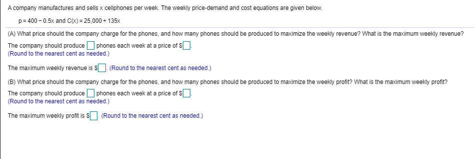 A company manufactures and sells x cellphones per week. The weekly price-demand and cost equations are given below.
p= 400 - 0.5x and C(x) = 25,000 + 135x
(A) What price should the company charge for the phones, and how many phones should be produced to maximize the weekly revenue? What is the maximum weekly revenue?
The company should produce O phones each week at a price of S
(Round to the nearest cent as needed.)
The maximum weekly revenue is sO (Round to the nearest cent as needed.)
| (B) What price should the company charge for the phones, and how many phones should be produced to maximize the weekly profit? What is the maximum weekly profit?
The company should produce O phones each week at a price of S
(Round to the nearest cent as needed.)
The maximum weekly profit is S]. (Round to the nearest cent as needed.)
