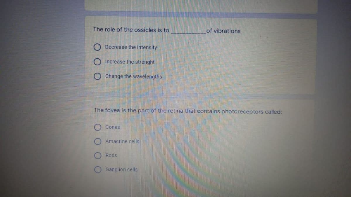 The role of the ossicles is to
of vibrations
Decrease the intensity
Increase the strenght
O Change the wavelengths
The fovea is the part of the retina that contains photoreceptors called:
Cones
Amacrine cells
Rods
Ganglion cells
