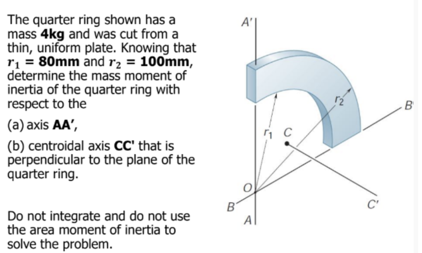 The quarter ring shown has a
mass 4kg and was cut from a
thin, uniform plate. Knowing that
r₁ = 80mm and r₂ = 100mm,
determine the mass moment of
inertia of the quarter ring with
respect to the
(a) axis AA',
(b) centroidal axis CC' that is
perpendicular to the plane of the
quarter ring.
Do not integrate and do not use
the area moment of inertia to
solve the problem.
B
A'
A
₁ C
12
C'
B