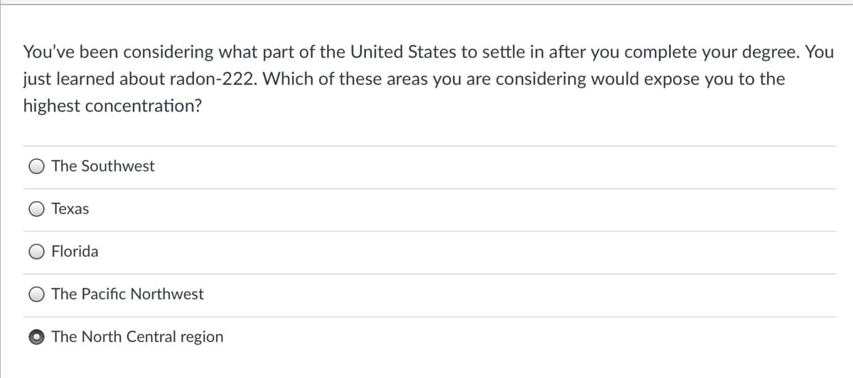 You've been considering what part of the United States to settle in after you complete your degree. You
just learned about radon-222. Which of these areas you are considering would expose you to the
highest concentration?
The Southwest
Texas
Florida
The Pacific Northwest
The North Central region
