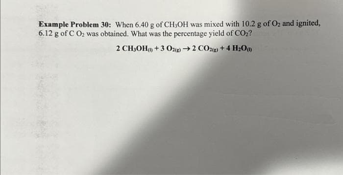 Example Problem 30: When 6.40 g of CH3OH was mixed with 10.2 g of O₂ and ignited,
6.12 g of C O₂ was obtained. What was the percentage yield of CO2?
2 CH3OH() + 3 O2(g) → 2 CO2(g) + 4 H20 (1)