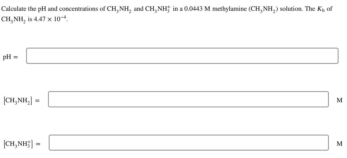 Calculate the pH and concentrations of CH3NH₂ and CH₂NH3 in a 0.0443 M methylamine (CH3NH₂) solution. The Kå of
CH₂NH₂ is 4.47 × 10−4.
pH =
=
[CH,NH,] =
[CH3NH3]
=
M
M