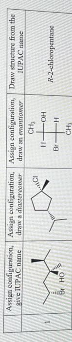 Assign
configuration,
give IUPAC name
Br HO
Assign
draw a diastereomer
configuration, Assign configuration, Draw structure from the
draw an enantiomer
IUPAC name
CH3
IC/
H
"
Br
OH
-H
CH3
R-2-chloropentane