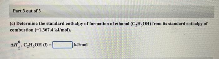 Part 3 out of 3
(c) Determine the standard enthalpy of formation of ethanol (C₂H5OH) from its standard enthalpy of
combustion (-1,367.4 kJ/mol).
AH, C₂H5OH (1) =
kJ/mol