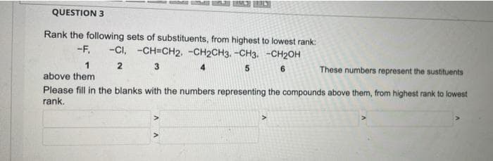 QUESTION 3
Rank the following sets of substituents, from highest to lowest rank:
-CI, -CH=CH2. -CH2CH3. -CH3 -CH₂OH
-F.
2
3
4
5
6
These numbers represent the sustituents
above them
Please fill in the blanks with the numbers representing the compounds above them, from highest rank to lowest
rank.