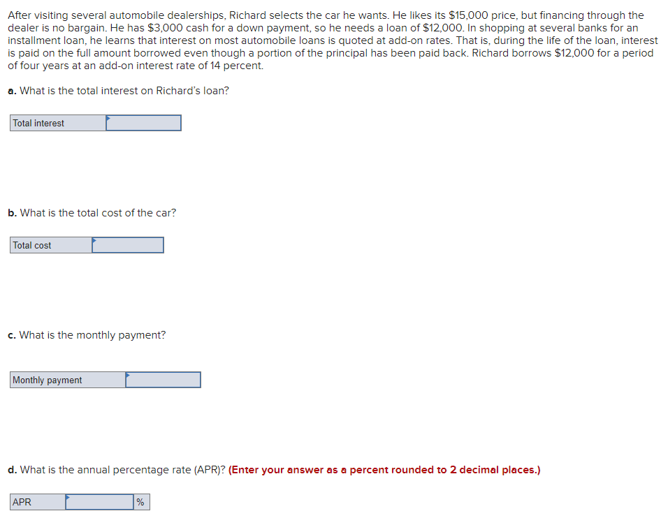 After visiting several automobile dealerships, Richard selects the car he wants. He likes its $15,000 price, but financing through the
dealer is no bargain. He has $3,000 cash for a down payment, so he needs a loan of $12,000. In shopping at several banks for an
installment loan, he learns that interest on most automobile loans is quoted at add-on rates. That is, during the life of the loan, interest
is paid on the full amount borrowed even though a portion of the principal has been paid back. Richard borrows $12,000 for a period
of four years at an add-on interest rate of 14 percent.
a. What is the total interest on Richard's loan?
Total interest
b. What is the total cost of the car?
Total cost
c. What is the monthly payment?
Monthly payment
d. What is the annual percentage rate (APR)? (Enter your answer as a percent rounded to 2 decimal places.)
APR
%