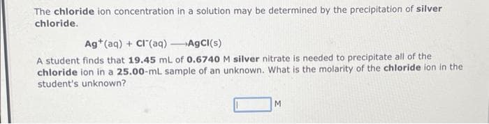 The chloride ion concentration in a solution may be determined by the precipitation of silver
chloride.
Ag+ (aq) + Cl(aq) →AgCl(s)
A student finds that 19.45 mL of 0.6740 M silver nitrate is needed to precipitate all of the
chloride ion in a 25.00-ml sample of an unknown. What is the molarity of the chloride ion in the
student's unknown?
M