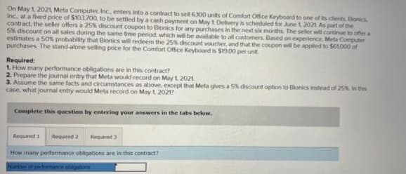 On May 1, 2021, Meta Computer, Inc., enters into a contract to sell 6.100 units of Comfort Office Keyboard to one of its clients, Bionics
Inc., at a fixed price of $103,700, to be settled by a cash payment on May 1. Delivery is scheduled for June 1, 2021. As part of the
contract, the seller offers a 25% discount coupon to Bionics for any purchases in the next six months. The seller will continue to offer a
5% discount on all sales during the same time period, which will be available to all customers. Based on experience, Meta Computer
estimates a 50% probability that Bionics will redeem the 25% discount voucher, and that the coupon will be applied to $61,000 of
purchases. The stand-alone selling price for the Comfort Office Keyboard is $19.00 per unit.
Required:
1. How many performance obligations are in this contract?
2. Prepare the journal entry that Meta would record on May 1, 2021
3. Assume the same facts and circumstances as above, except that Meta gives a 5% discount option to Bionics instead of 25% in this
case, what journal entry would Meta record on May 1, 2021?
Complete this question by entering your answers in the tabs below.
Required 1 Required 2
Required 3
How many performance obligations are in this contract?
Number of performance obligations