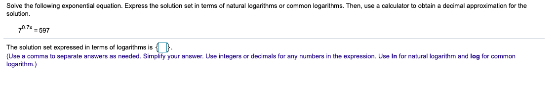 Solve the following exponential equation. Express the solution set in terms of natural logarithms or common logarithms. Then, use a calculator to obtain a decimal approximation for the
solution.
70.7% = 597
The solution set expressed in terms of logarithms is { }.
(Use a comma to separate answers as needed. Simplify your answer. Use integers or decimals for any numbers in the expression. Use In for natural logarithm and log for common
logarithm.)
