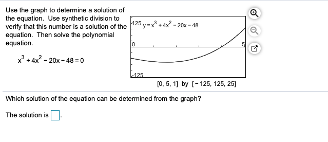 Use the graph to determine a solution of
the equation. Use synthetic division to
verify that this number is a solution of the
equation. Then solve the polynomial
equation
125 yx3 +4x-20x-48
5
x3+4x2-20x-48 = 0
-125
0, 5, 1] by [-125, 125, 25]
Which solution of the equation can be determined from the graph?
The solution is
