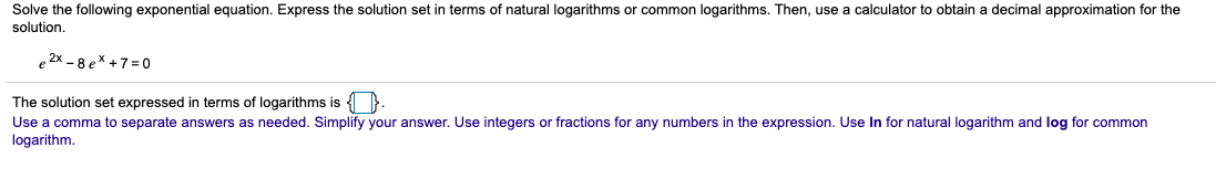 Solve the following exponential equation. Express the solution set in terms of natural logarithms or common logarithms. Then, use a calculator to obtain a decimal approximation for the
solution.
2x - 8 ex + 7 = 0
The solution set expressed in terms of logarithms is { }.
Use a comma to separate answers as needed. Simplify your answer. Use integers or fractions for any numbers in the expression. Use In for natural logarithm and log for common
logarithm.
