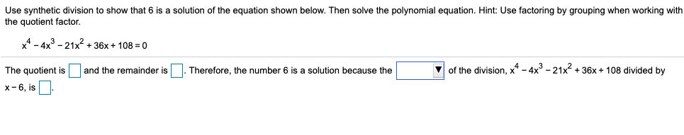 Use synthetic division to show that 6 is a solution of the equation shown below. Then solve the polynomial equation. Hint: Use factoring by grouping when working with
the quotient factor
4-4x3 -21+36x1080
of the division, x4 - 4x3 -21x236x + 108 divided by
and the remainder is
Therefore, the number 6 is a solution because the
The quotient is
x-6, is
